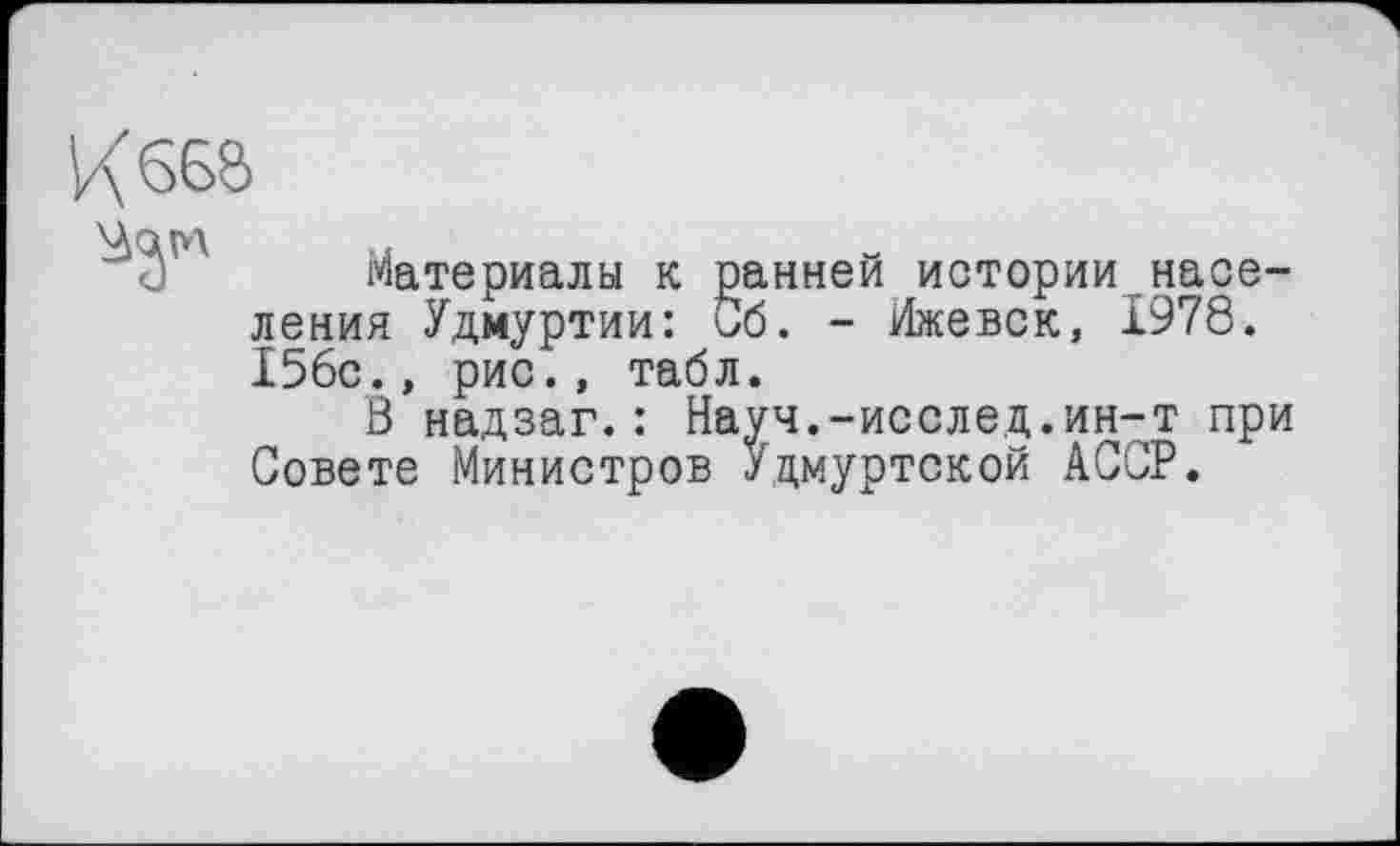 ﻿Кб68
Материалы к ранней историинаселения Удмуртии: Сб. - Ижевск, 1978. 156с., рис., табл.
В надзаг.: Науч.-исслед.ин-т при Совете Министров Удмуртской АССР.